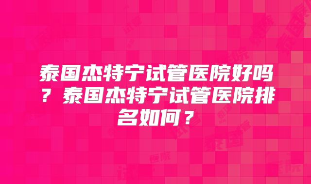 泰国杰特宁试管医院好吗？泰国杰特宁试管医院排名如何？