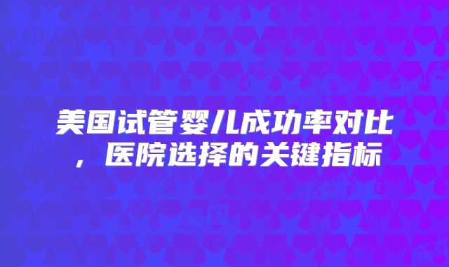 美国试管婴儿成功率对比,医院选择的关键指标