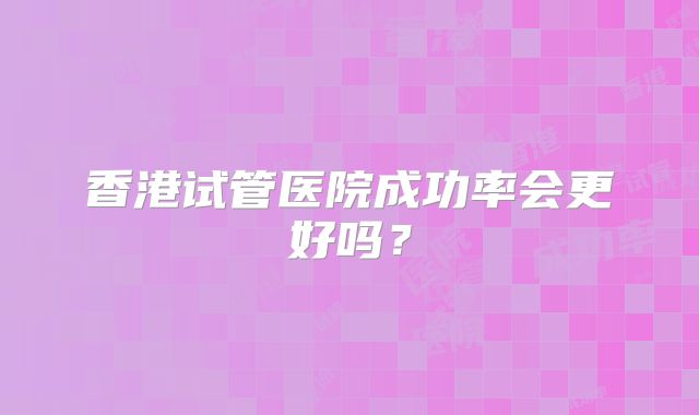 香港试管医院成功率会更好吗？