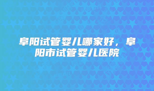 阜阳试管婴儿哪家好,阜阳市试管婴儿医院