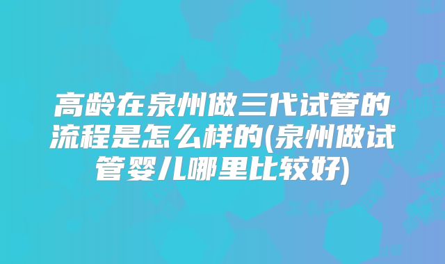 高龄在泉州做三代试管的流程是怎么样的(泉州做试管婴儿哪里比较好)