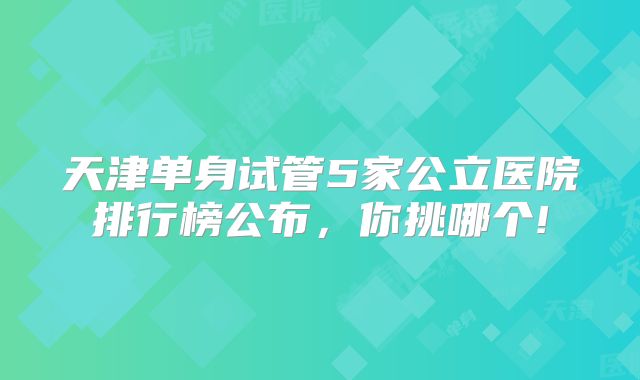 天津单身试管5家公立医院排行榜公布,你挑哪个!