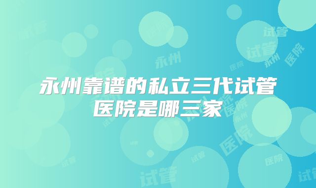 永州靠谱的私立三代试管医院是哪三家