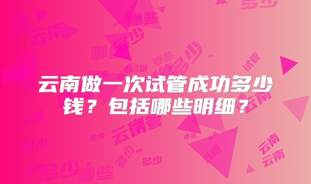 云南做一次试管成功多少钱?包括哪些明细?