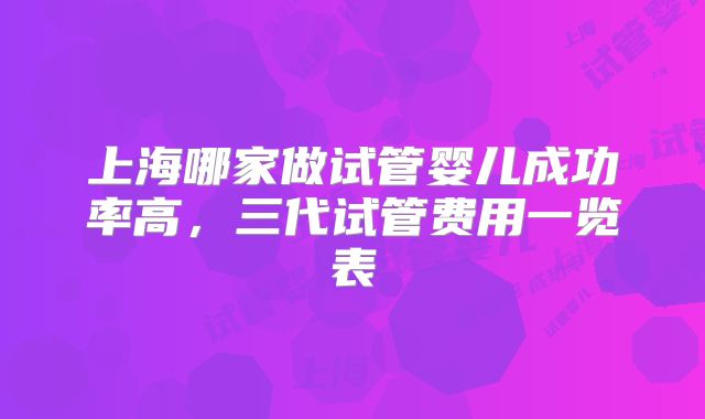 上海哪家做试管婴儿成功率高，三代试管费用一览表