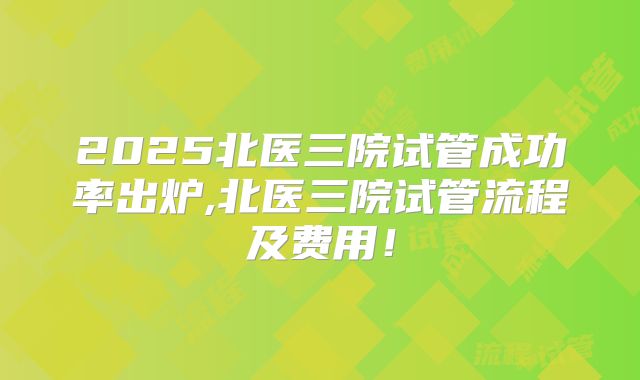 2025北医三院试管成功率出炉,北医三院试管流程及费用!