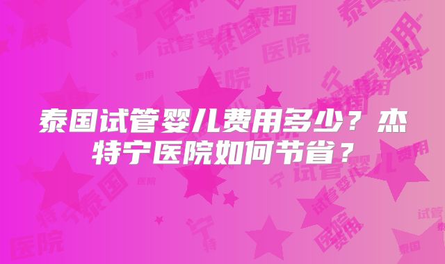 泰国试管婴儿费用多少?杰特宁医院如何节省?