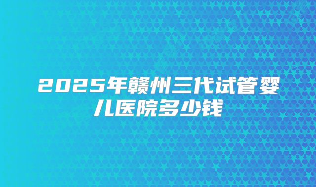 2025年赣州三代试管婴儿医院多少钱