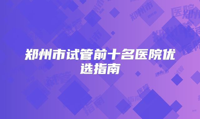 郑州市试管前十名医院优选指南