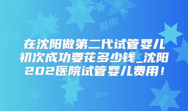 在沈阳做第二代试管婴儿初次成功要花多少钱_沈阳202医院试管婴儿费用!