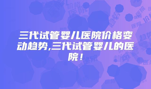 三代试管婴儿医院价格变动趋势,三代试管婴儿的医院！