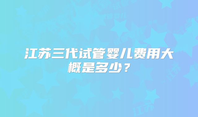 江苏三代试管婴儿费用大概是多少?