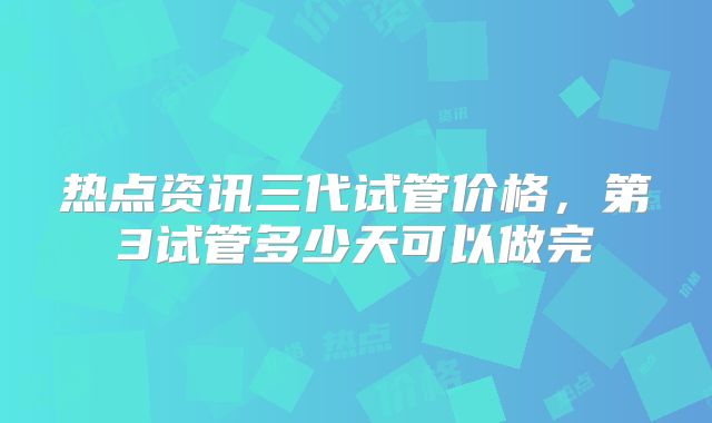 热点资讯三代试管价格，第3试管多少天可以做完