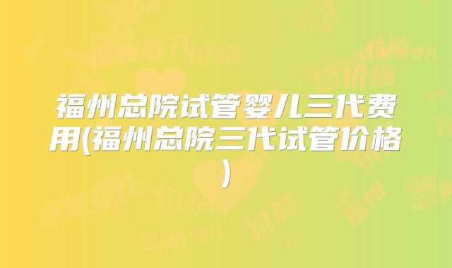 福州总院试管婴儿三代费用(福州总院三代试管价格)