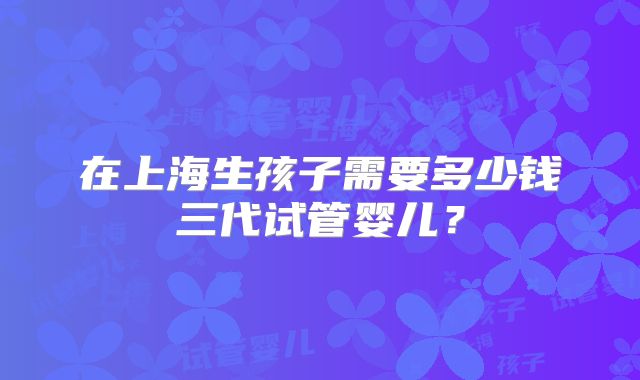 在上海生孩子需要多少钱三代试管婴儿?