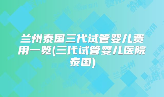 兰州泰国三代试管婴儿费用一览(三代试管婴儿医院泰国)