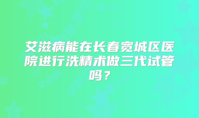 艾滋病能在长春宽城区医院进行洗精术做三代试管吗?