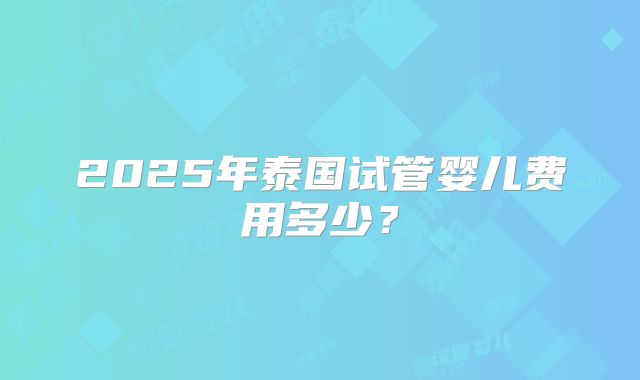 2025年泰国试管婴儿费用多少？