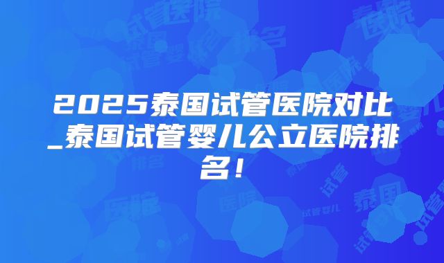 2025泰国试管医院对比_泰国试管婴儿公立医院排名!