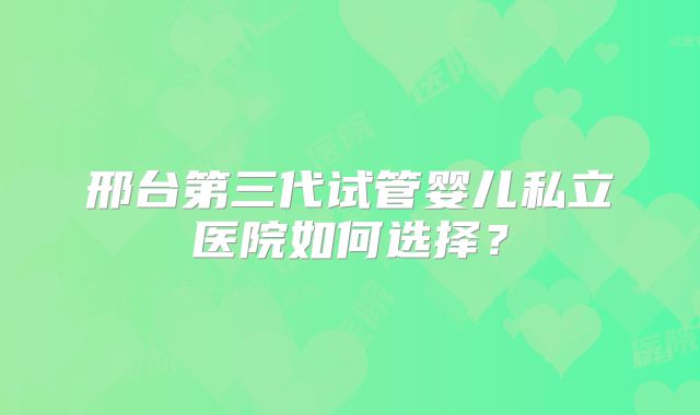 邢台第三代试管婴儿私立医院如何选择?