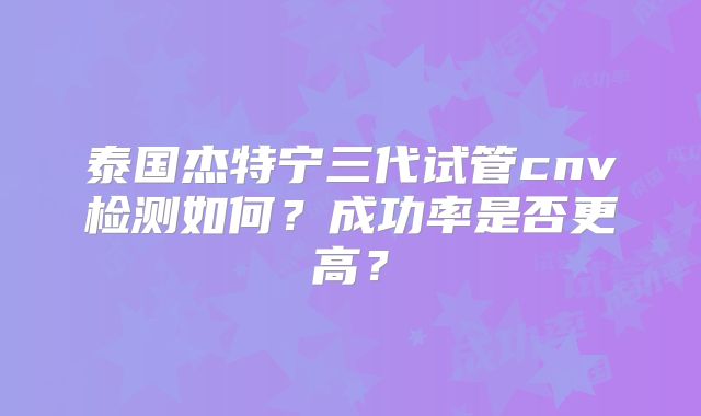 泰国杰特宁三代试管cnv检测如何?成功率是否更高?