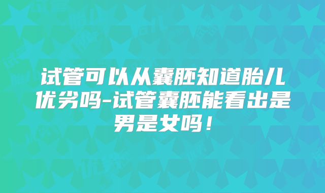 试管可以从囊胚知道胎儿优劣吗-试管囊胚能看出是男是女吗!