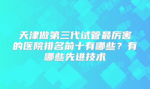 天津做第三代试管最厉害的医院排名前十有哪些？有哪些先进技术