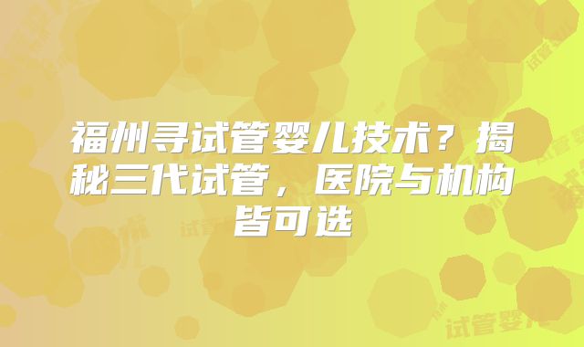 福州寻试管婴儿技术?揭秘三代试管,医院与机构皆可选