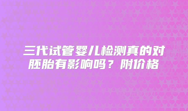 三代试管婴儿检测真的对胚胎有影响吗?附价格