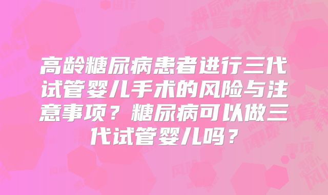 高龄糖尿病患者进行三代试管婴儿手术的风险与注意事项？糖尿病可以做三代试管婴儿吗？