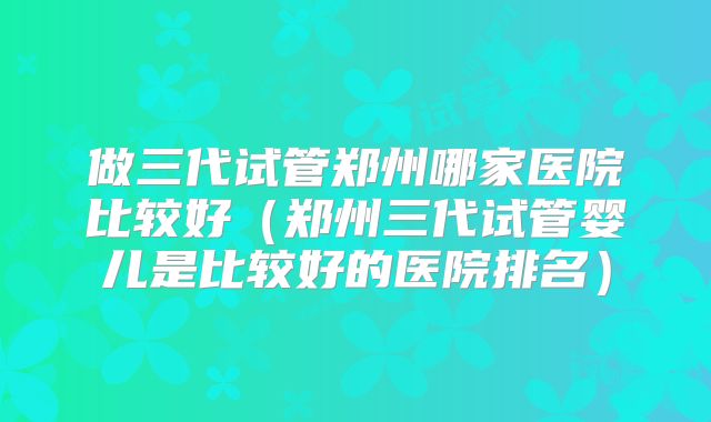 做三代试管郑州哪家医院比较好(郑州三代试管婴儿是比较好的医院排名)