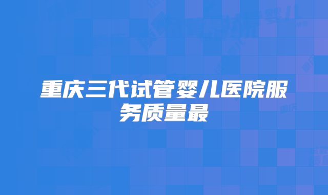 重庆三代试管婴儿医院服务质量最