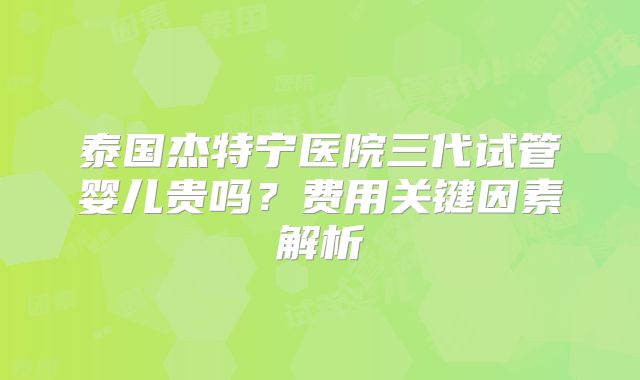 泰国杰特宁医院三代试管婴儿贵吗？费用关键因素解析