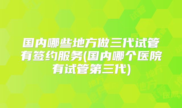 国内哪些地方做三代试管有签约服务(国内哪个医院有试管第三代)