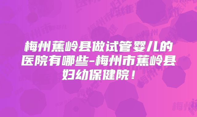 梅州蕉岭县做试管婴儿的医院有哪些-梅州市蕉岭县妇幼保健院!