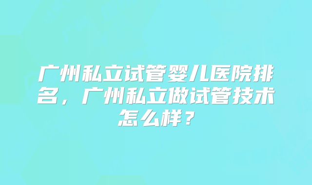 广州私立试管婴儿医院排名,广州私立做试管技术怎么样?