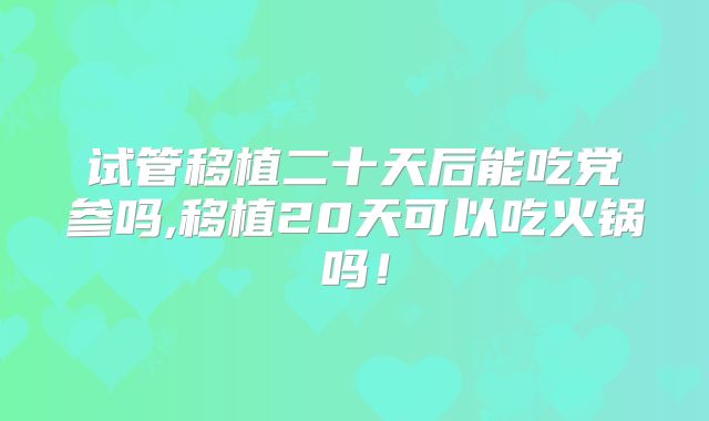 试管移植二十天后能吃党参吗,移植20天可以吃火锅吗!