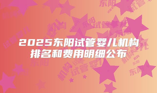 2025东阳试管婴儿机构排名和费用明细公布