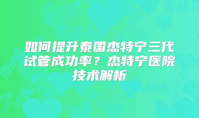 如何提升泰国杰特宁三代试管成功率?杰特宁医院技术解析