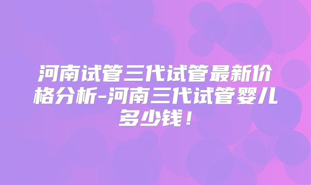 河南试管三代试管最新价格分析-河南三代试管婴儿多少钱！