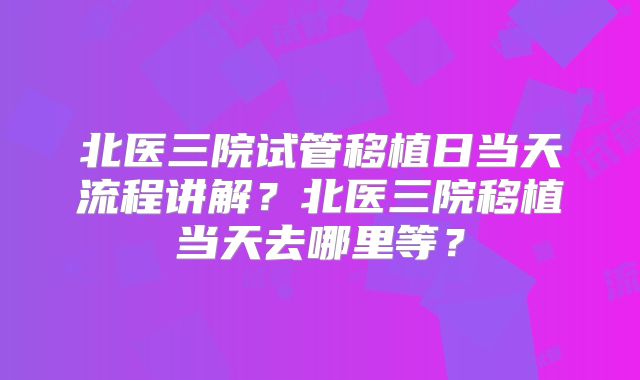 北医三院试管移植日当天流程讲解?北医三院移植当天去哪里等?