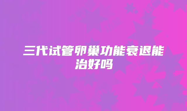 三代试管卵巢功能衰退能治好吗