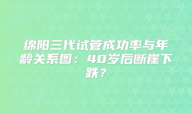 绵阳三代试管成功率与年龄关系图:40岁后断崖下跌?