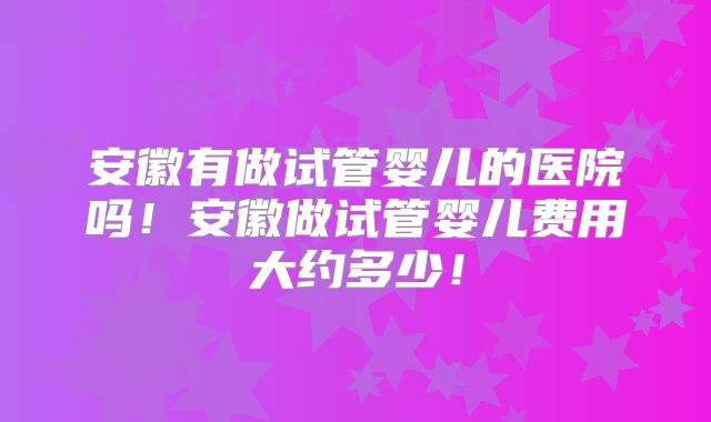 安徽有做试管婴儿的医院吗!安徽做试管婴儿费用大约多少!