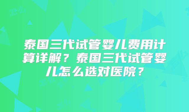 泰国三代试管婴儿费用计算详解？泰国三代试管婴儿怎么选对医院？