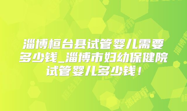 淄博桓台县试管婴儿需要多少钱_淄博市妇幼保健院试管婴儿多少钱!