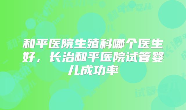 和平医院生殖科哪个医生好,长治和平医院试管婴儿成功率