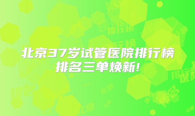 北京37岁试管医院排行榜排名三单焕新!