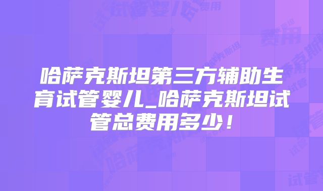哈萨克斯坦第三方辅助生育试管婴儿_哈萨克斯坦试管总费用多少!