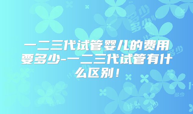 一二三代试管婴儿的费用要多少-一二三代试管有什么区别!